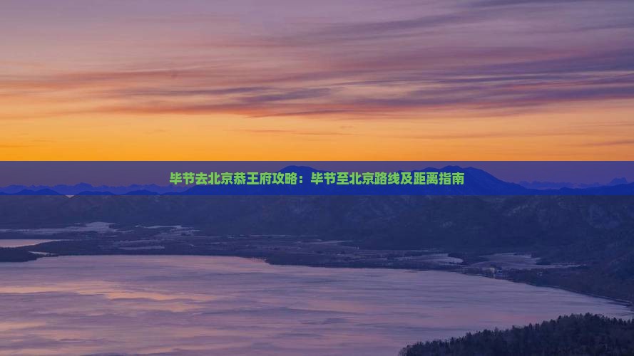 毕节去北京恭王府攻略：毕节至北京路线及距离指南