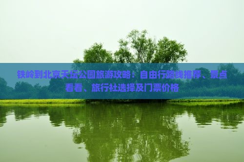 铁岭到北京天坛公园旅游攻略：自由行路线推荐、景点看看、旅行社选择及门票价格