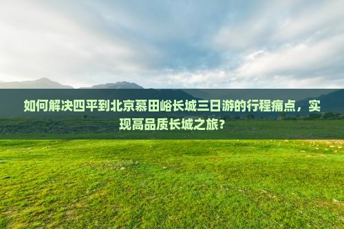 如何解决四平到北京慕田峪长城三日游的行程痛点，实现高品质长城之旅？