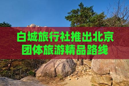 白城旅行社推出北京团体旅游精品路线