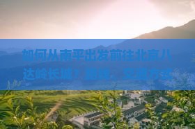 如何从南平出发前往北京八达岭长城？路线、交通方式及游览攻略是什么？