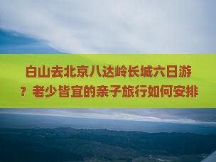 白山去北京八达岭长城六日游？老少皆宜的亲子旅行如何安排？