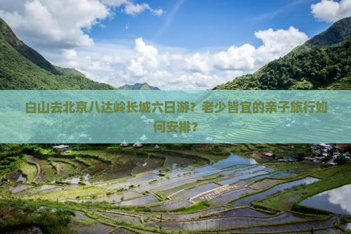 白山去北京八达岭长城六日游？老少皆宜的亲子旅行如何安排？