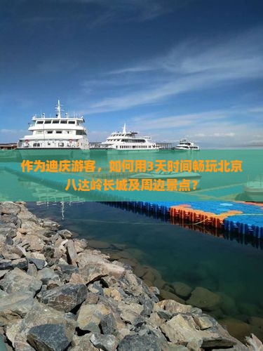 作为迪庆游客，如何用3天时间畅玩北京八达岭长城及周边景点？