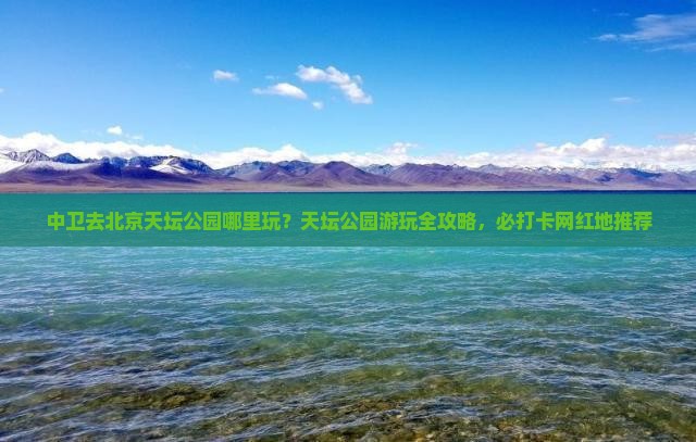 中卫去北京天坛公园哪里玩？天坛公园游玩全攻略，必打卡网红地推荐