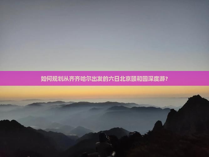 如何规划从齐齐哈尔出发的六日北京颐和园深度游？