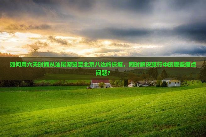如何用六天时间从汕尾游览至北京八达岭长城，同时解决旅行中的哪些痛点问题？