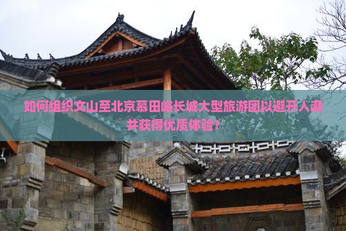 如何组织文山至北京慕田峪长城大型旅游团以避开人潮并获得优质体验？