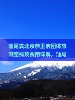 汕尾去北京恭王府团体旅游路线及费用详解，汕尾至北京跟团多少钱与距离