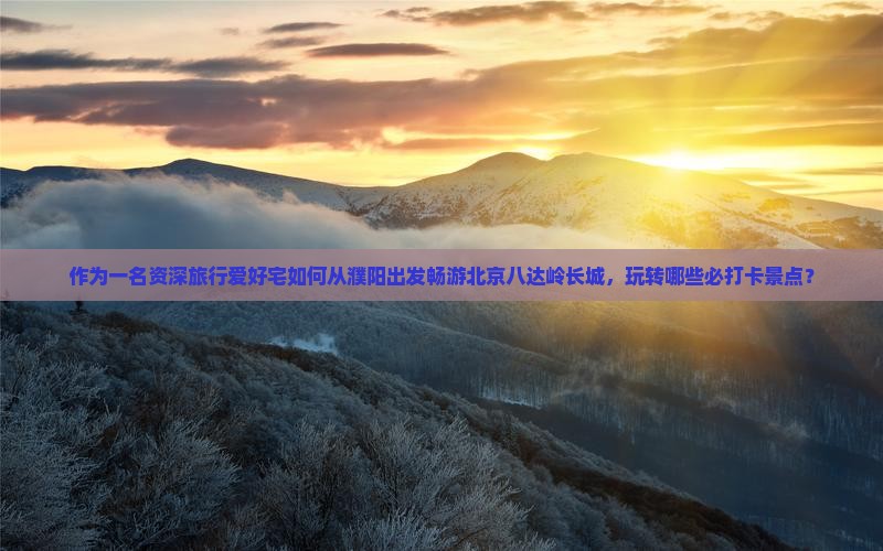 作为一名资深旅行爱好宅如何从濮阳出发畅游北京八达岭长城，玩转哪些必打卡景点？