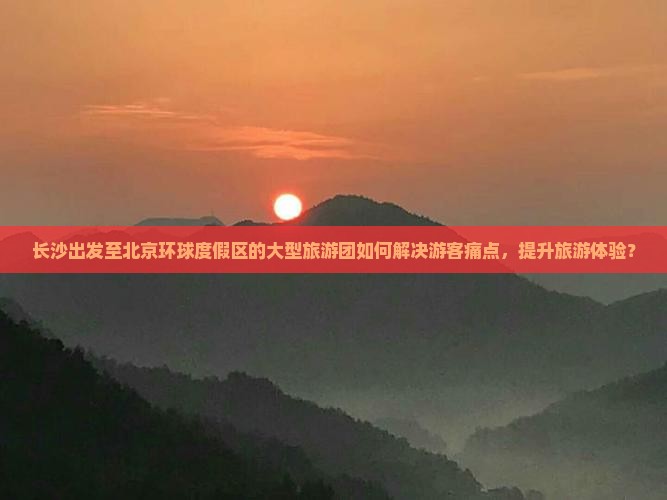 长沙出发至北京环球度假区的大型旅游团如何解决游客痛点，提升旅游体验？