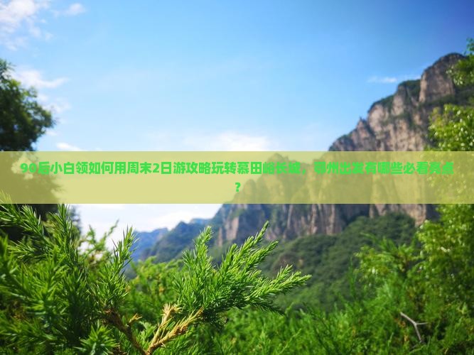 90后小白领如何用周末2日游攻略玩转慕田峪长城，鄂州出发有哪些必看亮点？