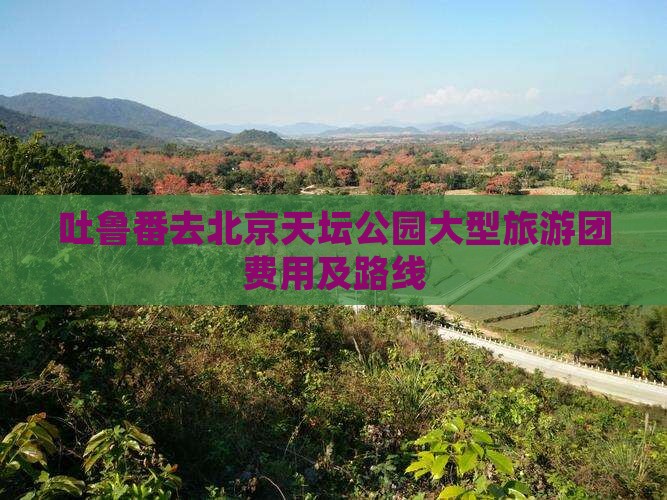 吐鲁番去北京天坛公园大型旅游团费用及路线