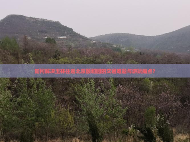 如何解决玉林往返北京颐和园的交通难题与游玩痛点？
