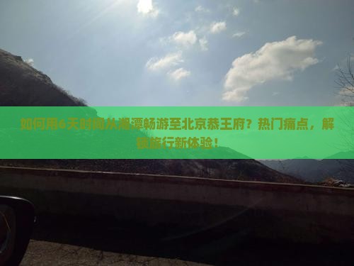 如何用6天时间从湘潭畅游至北京恭王府？热门痛点，解锁旅行新体验！