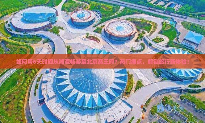 如何用6天时间从湘潭畅游至北京恭王府？热门痛点，解锁旅行新体验！
