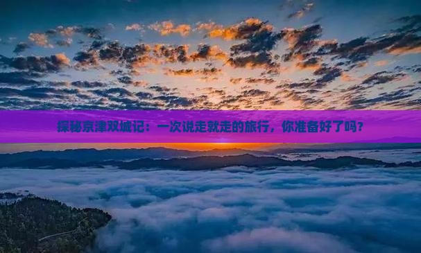 探秘京津双城记：一次说走就走的旅行，你准备好了吗？