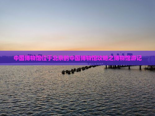 中国博物馆位于北京的中国博物馆攻略之博物馆游记