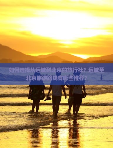 如何选择从运城到北京的旅行社？运城至北京旅游路线有哪些推荐？