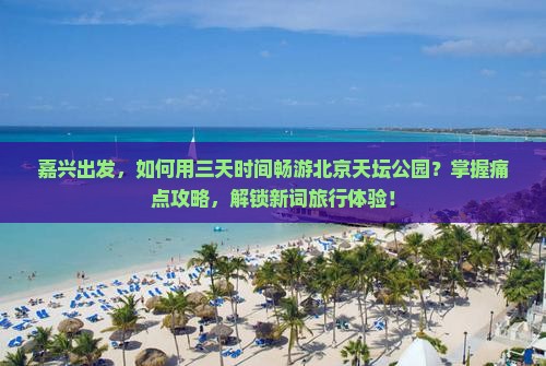 嘉兴出发，如何用三天时间畅游北京天坛公园？掌握痛点攻略，解锁新词旅行体验！