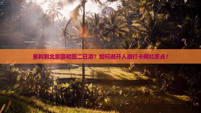 垦利到北京颐和园二日游？如何避开人潮打卡网红景点？