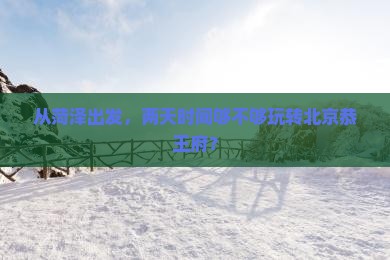 从菏泽出发，两天时间够不够玩转北京恭王府？