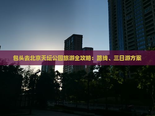 包头去北京天坛公园旅游全攻略：路线、三日游方案