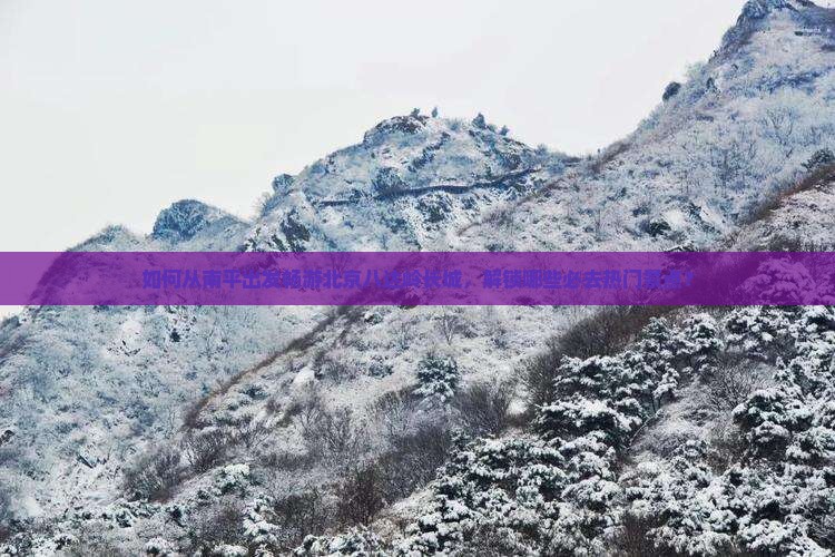 如何从南平出发畅游北京八达岭长城，解锁哪些必去热门景点？