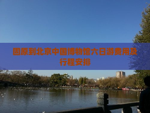固原到北京中国博物馆六日游费用及行程安排