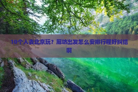 10个人去北京玩？廊坊出发怎么安排行程好纠结啊