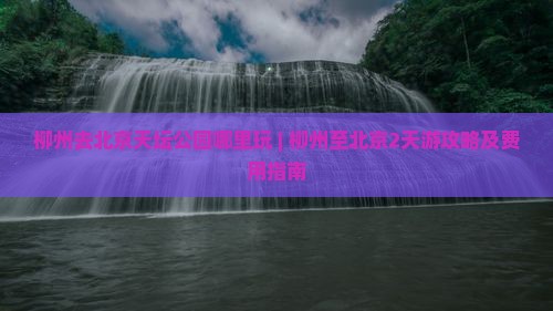 柳州去北京天坛公园哪里玩 | 柳州至北京2天游攻略及费用指南