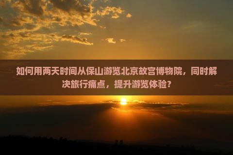 如何用两天时间从保山游览北京故宫博物院，同时解决旅行痛点，提升游览体验？