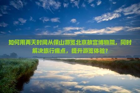 如何用两天时间从保山游览北京故宫博物院，同时解决旅行痛点，提升游览体验？