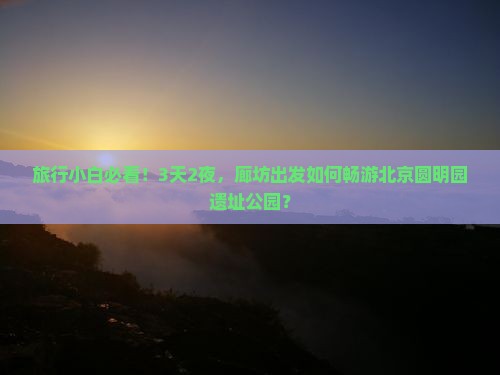 旅行小白必看！3天2夜，廊坊出发如何畅游北京圆明园遗址公园？