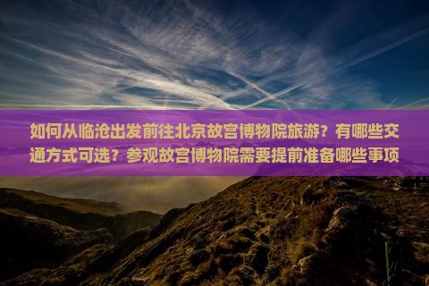 如何从临沧出发前往北京故宫博物院旅游？有哪些交通方式可选？参观故宫博物院需要提前准备哪些事项？