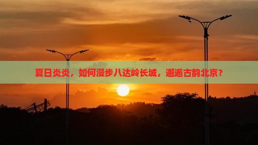 夏日炎炎，如何漫步八达岭长城，邂逅古韵北京？