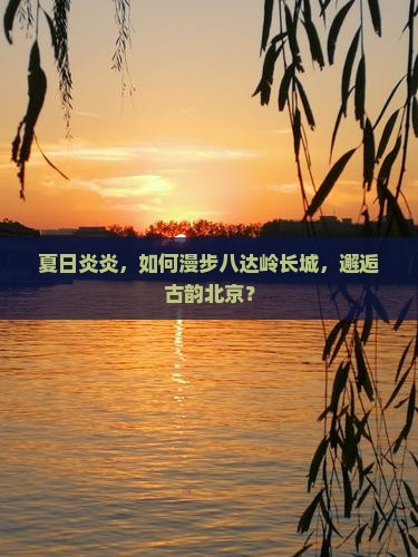 夏日炎炎，如何漫步八达岭长城，邂逅古韵北京？