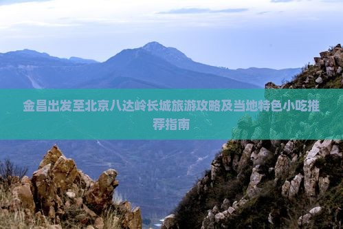 金昌出发至北京八达岭长城旅游攻略及当地特色小吃推荐指南