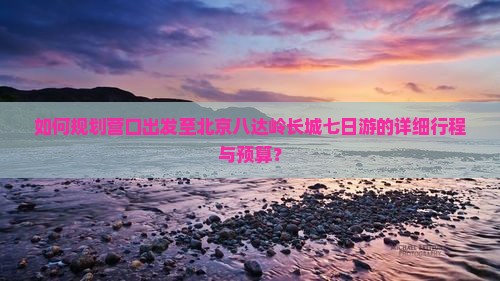 如何规划营口出发至北京八达岭长城七日游的详细行程与预算？