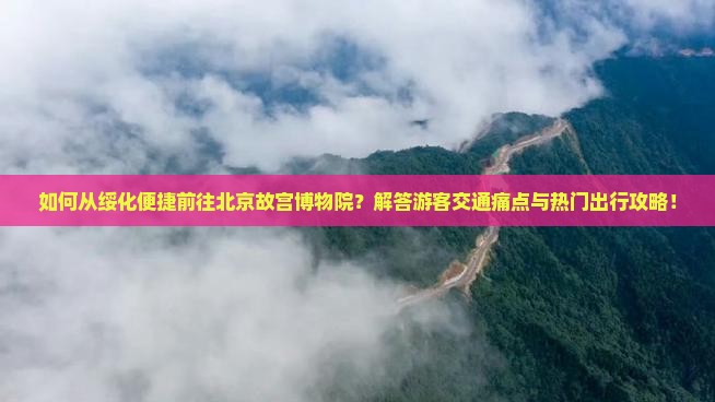 如何从绥化便捷前往北京故宫博物院？解答游客交通痛点与热门出行攻略！