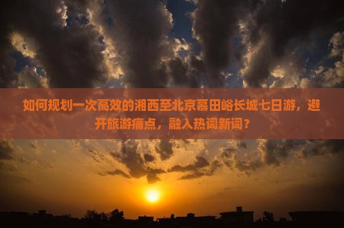 如何规划一次高效的湘西至北京慕田峪长城七日游，避开旅游痛点，融入热词新词？