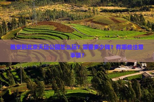 雅安到北京天坛公园怎么玩？需要多少钱？有哪些注意事项？