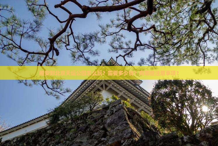 雅安到北京天坛公园怎么玩？需要多少钱？有哪些注意事项？