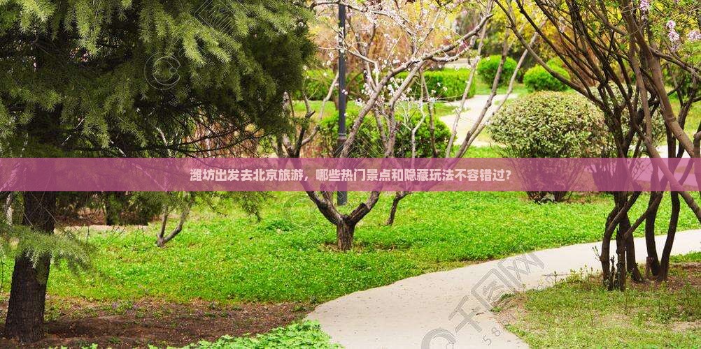潍坊出发去北京旅游，哪些热门景点和隐藏玩法不容错过？