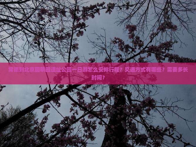 常德到北京圆明园遗址公园一日游怎么安排行程？交通方式有哪些？需要多长时间？
