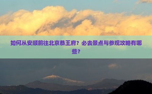 如何从安顺前往北京恭王府？必去景点与参观攻略有哪些？