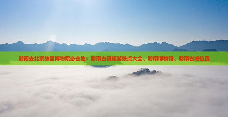 黔南去北京故宫博物院必去地：黔南古镇旅游景点大全、黔南博物馆、黔南古城位置