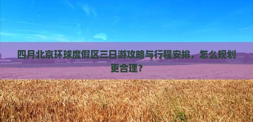 四月北京环球度假区三日游攻略与行程安排，怎么规划更合理？