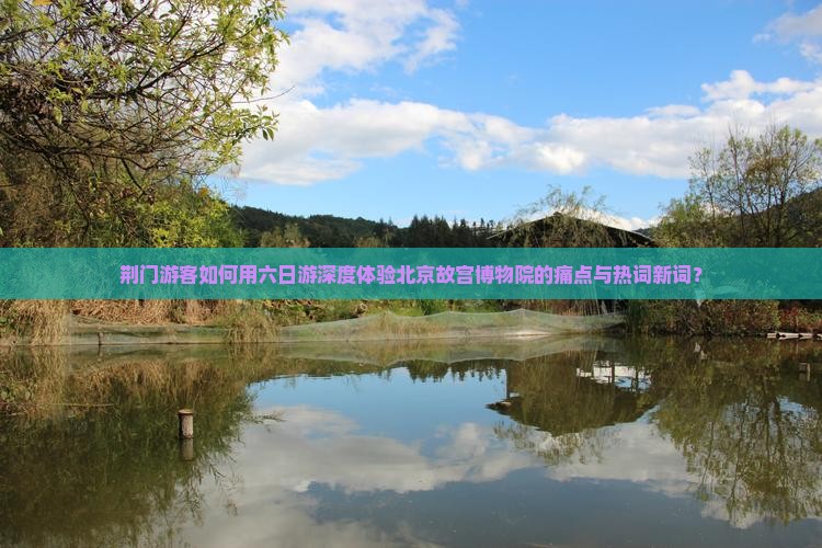 荆门游客如何用六日游深度体验北京故宫博物院的痛点与热词新词？