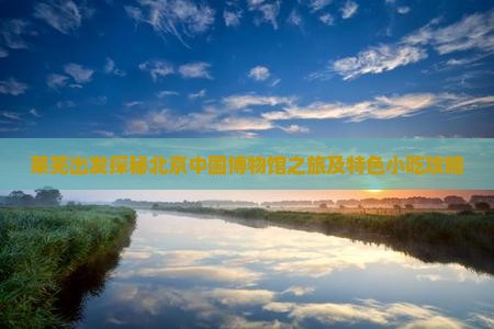 莱芜出发探秘北京中国博物馆之旅及特色小吃攻略